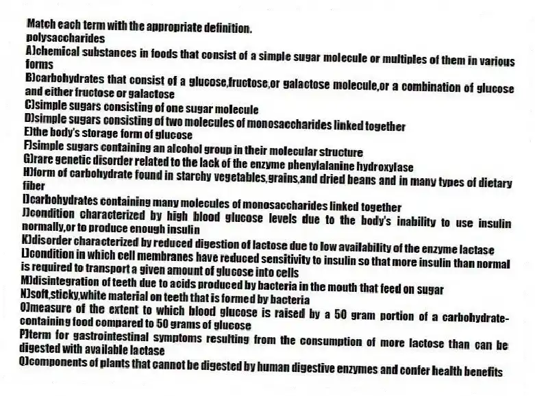 Match each term with the appropriate definition.
-polysaccharides
A)chemical substances in foods that consist of a simple sugar molecule or multiples of them in various forms
B)carbohydrates that consist of a glucose,fructose,or galactose molecule,or a combination of glucose and either fructose or galactose
C)simple sugars consisting of one sugar molecule
D)simple sugars consisting of two molecules of monosaccharides linked together
E)the body's storage form of glucose
F)simple sugars containing an alcohol group in their molecular structure
G)rare genetic disorder related to the lack of the enzyme phenylalanine hydroxylase
H)form of carbohydrate found in starchy vegetables,grains,and dried beans and in many types of dietary fiber
I)carbohydrates containing many molecules of monosaccharides linked together
J)condition characterized by high blood glucose levels due to the body's inability to use insulin normally,or to produce enough insulin
K)disorder characterized by reduced digestion of lactose due to low availability of the enzyme lactase
L)condition in which cell membranes have reduced sensitivity to insulin so that more insulin than normal is required to transport a given amount of glucose into cells
M)disintegration of teeth due to acids produced by bacteria in the mouth that feed on sugar
N)soft,sticky,white material on teeth that is formed by bacteria
O)measure of the extent to which blood glucose is raised by a 50 gram portion of a carbohydrate-containing food compared to 50 grams of glucose
P)term for gastrointestinal symptoms resulting from the consumption of more lactose than can be digested with available lactase
Q)components of plants that cannot be digested by human digestive enzymes and confer health benefits