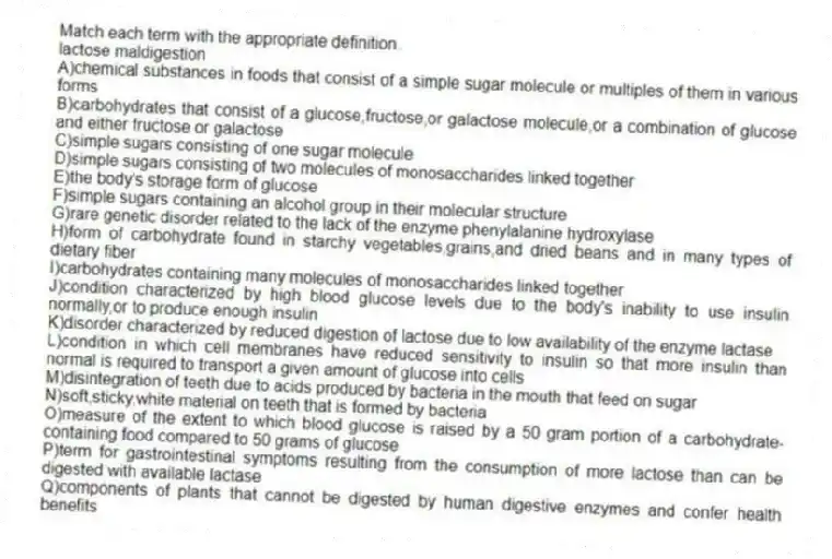 Match each term with the appropriate definition.
-lactose maldigestion
A)chemical substances in foods that consist of a simple sugar molecule or multiples of them in various forms
B)carbohydrates that consist of a glucose,fructose,or galactose molecule,or a combination of glucose and either fructose or galactose
C)simple sugars consisting of one sugar molecule
D)simple sugars consisting of two molecules of monosaccharides linked together
E)the body's storage form of glucose
F)simple sugars containing an alcohol group in their molecular structure
G)rare genetic disorder related to the lack of the enzyme phenylalanine hydroxylase
H)form of carbohydrate found in starchy vegetables,grains,and dried beans and in many types of dietary fiber
I)carbohydrates containing many molecules of monosaccharides linked together
J)condition characterized by high blood glucose levels due to the body's inability to use insulin normally,or to produce enough insulin
K)disorder characterized by reduced digestion of lactose due to low availability of the enzyme lactase
L)condition in which cell membranes have reduced sensitivity to insulin so that more insulin than normal is required to transport a given amount of glucose into cells
M)disintegration of teeth due to acids produced by bacteria in the mouth that feed on sugar
N)soft,sticky,white material on teeth that is formed by bacteria
O)measure of the extent to which blood glucose is raised by a 50 gram portion of a carbohydrate-containing food compared to 50 grams of glucose
P)term for gastrointestinal symptoms resulting from the consumption of more lactose than can be digested with available lactase
Q)components of plants that cannot be digested by human digestive enzymes and confer health benefits