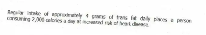 Regular intake of approximately 4 grams of trans fat daily places a person consuming 2,000 calories a day at increased risk of heart disease.