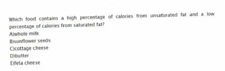 Which food contains a high percentage of calories from unsaturated fat and a low percentage of calories from saturated fat?
A)whole milk
B)sunflower seeds
C)cottage cheese
D)butter
E)feta cheese