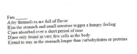 Fats _____.
A)by themselves are full of flavor
B)in the stomach and small intestine trigger a hungry feeling
C)are absorbed over a short period of time
D)are only found in very few cells in the body
E)tend to stay in the stomach longer than carbohydrates or proteins