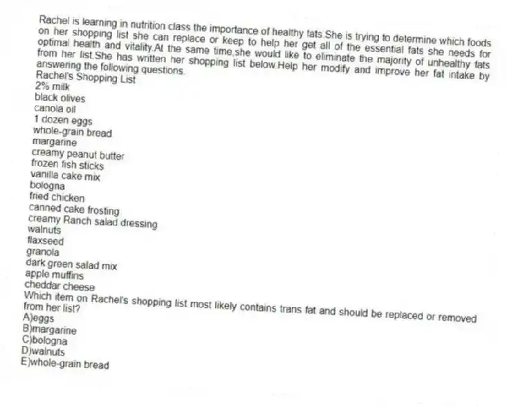 Rachel is learning in nutrition class the importance of healthy fats.She is trying to determine which foods on her shopping list she can replace or keep to help her get all of the essential fats she needs for optimal health and vitality.At the same time,she would like to eliminate the majority of unhealthy fats from her list.She has written her shopping list below.Help her modify and improve her fat intake by answering the following questions.
Rachel's Shopping List
2% milk
black olives
canola oil
1 dozen eggs
whole-grain bread
margarine
creamy peanut butter
frozen fish sticks
vanilla cake mix
bologna
fried chicken
canned cake frosting
creamy Ranch salad dressing
walnuts
flaxseed
granola
dark green salad mix
apple muffins
cheddar cheese
-Which item on Rachel's shopping list most likely contains trans fat and should be replaced or removed from her list?
A)eggs
B)margarine
C)bologna
D)walnuts
E)whole-grain bread