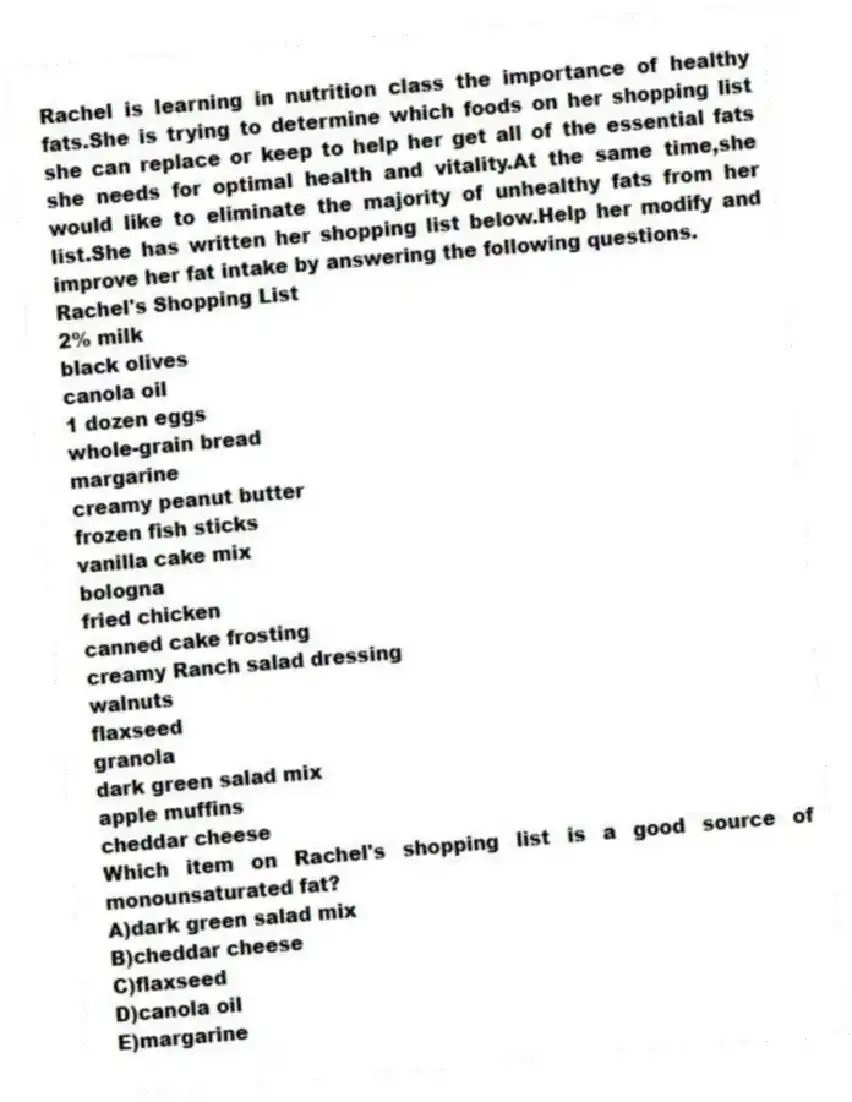 Rachel is learning in nutrition class the importance of healthy fats.She is trying to determine which foods on her shopping list she can replace or keep to help her get all of the essential fats she needs for optimal health and vitality.At the same time,she would like to eliminate the majority of unhealthy fats from her list.She has written her shopping list below.Help her modify and improve her fat intake by answering the following questions.
Rachel's Shopping List
2% milk
black olives
canola oil
1 dozen eggs
whole-grain bread
margarine
creamy peanut butter
frozen fish sticks
vanilla cake mix
bologna
fried chicken
canned cake frosting
creamy Ranch salad dressing
walnuts
flaxseed
granola
dark green salad mix
apple muffins
cheddar cheese
-Which item on Rachel's shopping list is a good source of monounsaturated fat?
A)dark green salad mix
B)cheddar cheese
C)flaxseed
D)canola oil
E)margarine