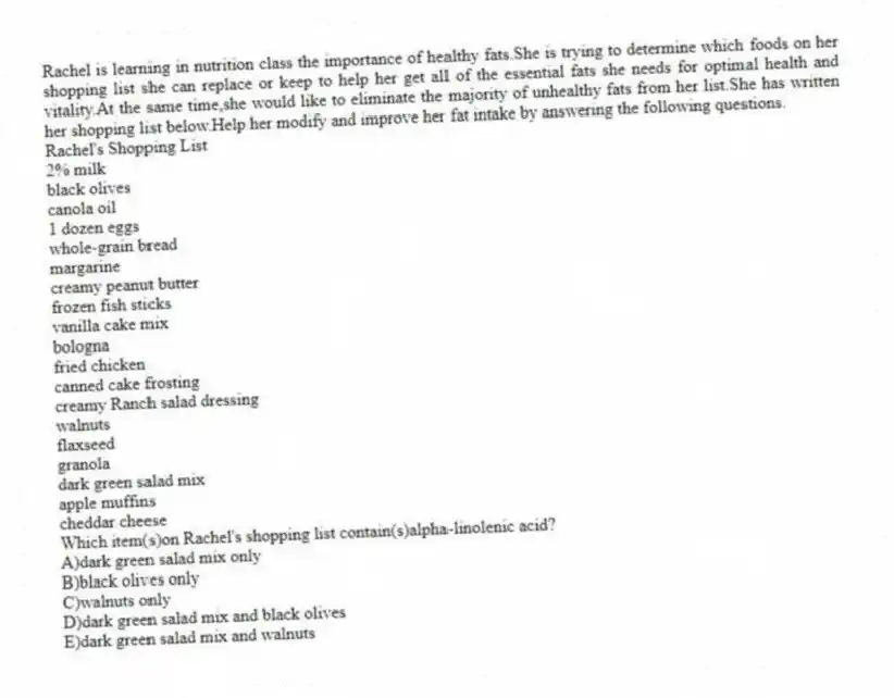 Rachel is learning in nutrition class the importance of healthy fats.She is trying to determine which foods on her shopping list she can replace or keep to help her get all of the essential fats she needs for optimal health and vitality.At the same time,she would like to eliminate the majority of unhealthy fats from her list.She has written her shopping list below.Help her modify and improve her fat intake by answering the following questions.
Rachel's Shopping List
2% milk
black olives
canola oil
1 dozen eggs
whole-grain bread
margarine
creamy peanut butter
frozen fish sticks
vanilla cake mix
bologna
fried chicken
canned cake frosting
creamy Ranch salad dressing
walnuts
flaxseed
granola
dark green salad mix
apple muffins
cheddar cheese
-Which item(s)on Rachel's shopping list contain(s)alpha-linolenic acid?
A)dark green salad mix only
B)black olives only
C)walnuts only
D)dark green salad mix and black olives
E)dark green salad mix and walnuts