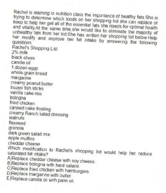 Rachel is learning in nutrition class the importance of healthy fats.She is trying to determine which foods on her shopping list she can replace or keep to help her get all of the essential fats she needs for optimal health and vitality.At the same time,she would like to eliminate the majority of unhealthy fats from her list.She has written her shopping list below.Help her modify and improve her fat intake by answering the following questions.
Rachel's Shopping List
2% milk
black olives
canola oil
1 dozen eggs
whole-grain bread
margarine
creamy peanut butter
frozen fish sticks
vanilla cake mix
bologna
fried chicken
canned cake frosting
creamy Ranch salad dressing
walnuts
flaxseed
granola
dark green salad mix
apple muffins
cheddar cheese
-Which modification to Rachel's shopping list would help her reduce saturated fat intake?
A)Replace cheddar cheese with soy cheese.
B)Replace bologna with hard salami.
C)Replace fried chicken with hamburgers.
D)Replace margarine with butter.
E)Replace canola oil with palm oil.