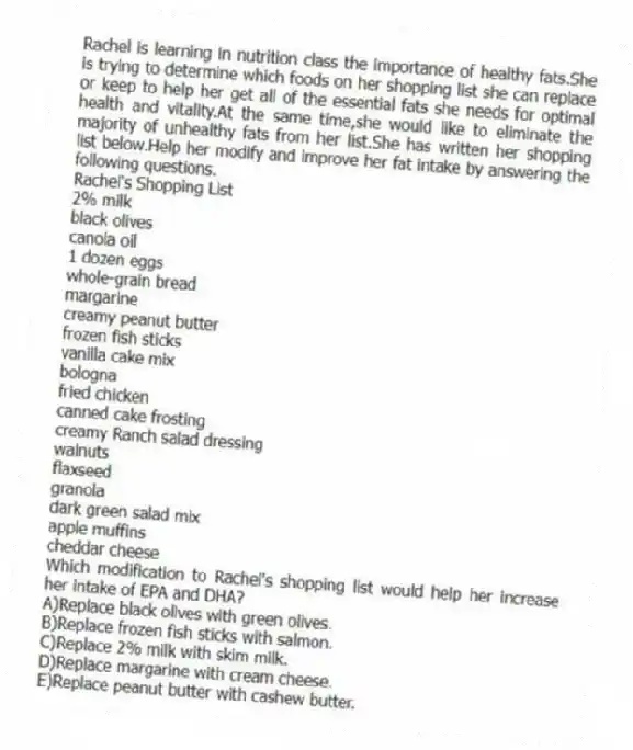 Rachel is learning in nutrition class the importance of healthy fats.She is trying to determine which foods on her shopping list she can replace or keep to help her get all of the essential fats she needs for optimal health and vitality.At the same time,she would like to eliminate the majority of unhealthy fats from her list.She has written her shopping list below.Help her modify and improve her fat intake by answering the following questions.
Rachel's Shopping List
2% milk
black olives
canola oil
1 dozen eggs
whole-grain bread
margarine
creamy peanut butter
frozen fish sticks
vanilla cake mix
bologna
fried chicken
canned cake frosting
creamy Ranch salad dressing
walnuts
flaxseed
granola
dark green salad mix
apple muffins
cheddar cheese
-Which modification to Rachel's shopping list would help her increase her intake of EPA and DHA?
A)Replace black olives with green olives.
B)Replace frozen fish sticks with salmon.
C)Replace 2% milk with skim milk.
D)Replace margarine with cream cheese.
E)Replace peanut butter with cashew butter.