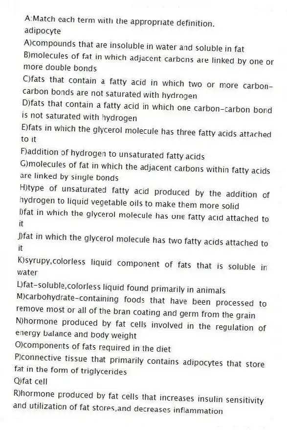 A:Match each term with the appropriate definition.
-adipocyte
A)compounds that are insoluble in water and soluble in fat
B)molecules of fat in which adjacent carbons are linked by one or more double bonds
C)fats that contain a fatty acid in which two or more carbon-carbon bonds are not saturated with hydrogen
D)fats that contain a fatty acid in which one carbon-carbon bond is not saturated with hydrogen
E)fats in which the glycerol molecule has three fatty acids attached to it
F)addition of hydrogen to unsaturated fatty acids
G)molecules of fat in which the adjacent carbons within fatty acids are linked by single bonds
H)type of unsaturated fatty acid produced by the addition of hydrogen to liquid vegetable oils to make them more solid
I)fat in which the glycerol molecule has one fatty acid attached to it
J)fat in which the glycerol molecule has two fatty acids attached to it
K)syrupy,colorless liquid component of fats that is soluble in water
L)fat-soluble,colorless liquid found primarily in animals
M)carbohydrate-containing foods that have been processed to remove most or all of the bran coating and germ from the grain
N)hormone produced by fat cells involved in the regulation of energy balance and body weight
O)components of fats required in the diet
P)connective tissue that primarily contains adipocytes that store fat in the form of triglycerides
Q)fat cell
R)hormone produced by fat cells that increases insulin sensitivity and utilization of fat stores,and decreases inflammation