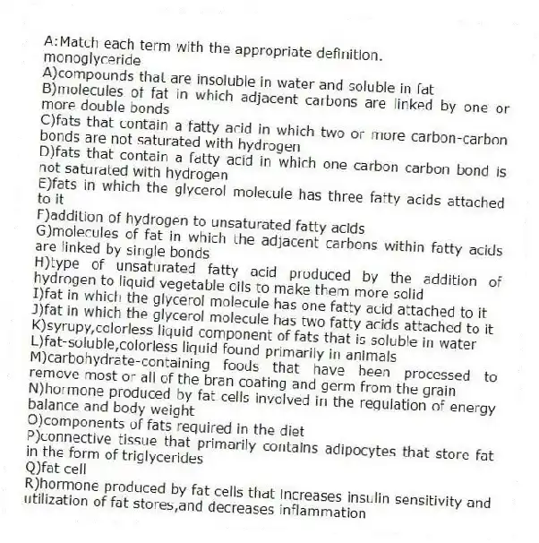 A:Match each term with the appropriate definition.
-monoglyceride
A)compounds that are insoluble in water and soluble in fat
B)molecules of fat in which adjacent carbons are linked by one or more double bonds
C)fats that contain a fatty acid in which two or more carbon-carbon bonds are not saturated with hydrogen
D)fats that contain a fatty acid in which one carbon-carbon bond is not saturated with hydrogen
E)fats in which the glycerol molecule has three fatty acids attached to it
F)addition of hydrogen to unsaturated fatty acids
G)molecules of fat in which the adjacent carbons within fatty acids are linked by single bonds
H)type of unsaturated fatty acid produced by the addition of hydrogen to liquid vegetable oils to make them more solid
I)fat in which the glycerol molecule has one fatty acid attached to it
J)fat in which the glycerol molecule has two fatty acids attached to it
K)syrupy,colorless liquid component of fats that is soluble in water
L)fat-soluble,colorless liquid found primarily in animals
M)carbohydrate-containing foods that have been processed to remove most or all of the bran coating and germ from the grain
N)hormone produced by fat cells involved in the regulation of energy balance and body weight
O)components of fats required in the diet
P)connective tissue that primarily contains adipocytes that store fat in the form of triglycerides
Q)fat cell
R)hormone produced by fat cells that increases insulin sensitivity and utilization of fat stores,and decreases inflammation