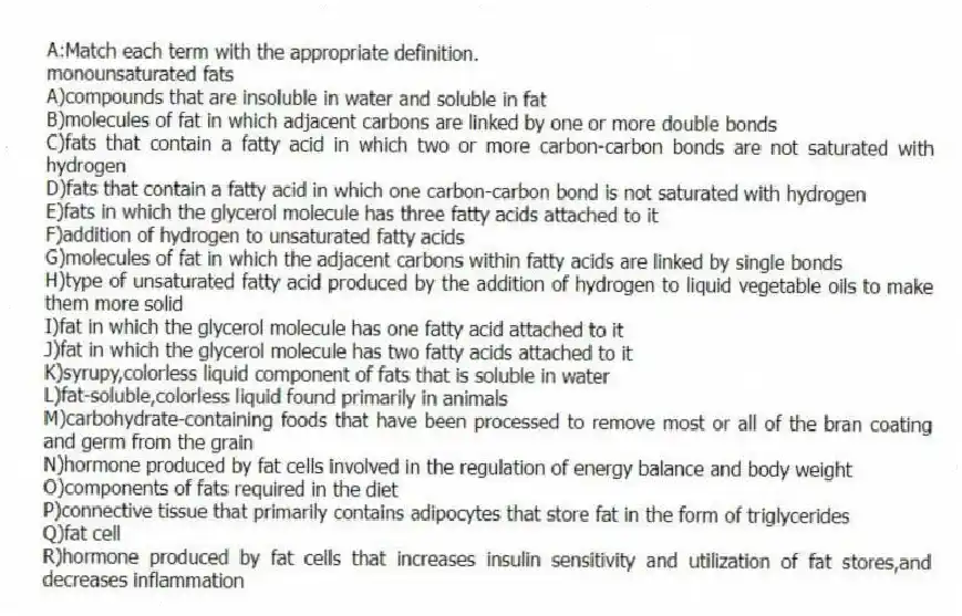 A:Match each term with the appropriate definition.
-monounsaturated fats
A)compounds that are insoluble in water and soluble in fat
B)molecules of fat in which adjacent carbons are linked by one or more double bonds
C)fats that contain a fatty acid in which two or more carbon-carbon bonds are not saturated with hydrogen
D)fats that contain a fatty acid in which one carbon-carbon bond is not saturated with hydrogen
E)fats in which the glycerol molecule has three fatty acids attached to it
F)addition of hydrogen to unsaturated fatty acids
G)molecules of fat in which the adjacent carbons within fatty acids are linked by single bonds
H)type of unsaturated fatty acid produced by the addition of hydrogen to liquid vegetable oils to make them more solid
I)fat in which the glycerol molecule has one fatty acid attached to it
J)fat in which the glycerol molecule has two fatty acids attached to it
K)syrupy,colorless liquid component of fats that is soluble in water
L)fat-soluble,colorless liquid found primarily in animals
M)carbohydrate-containing foods that have been processed to remove most or all of the bran coating and germ from the grain
N)hormone produced by fat cells involved in the regulation of energy balance and body weight
O)components of fats required in the diet
P)connective tissue that primarily contains adipocytes that store fat in the form of triglycerides
Q)fat cell
R)hormone produced by fat cells that increases insulin sensitivity and utilization of fat stores,and decreases inflammation