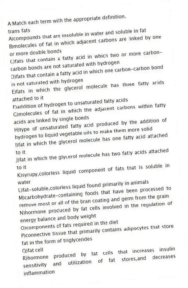 A:Match each term with the appropriate definition.
-trans fats
A)compounds that are insoluble in water and soluble in fat
B)molecules of fat in which adjacent carbons are linked by one or more double bonds
C)fats that contain a fatty acid in which two or more carbon-carbon bonds are not saturated with hydrogen
D)fats that contain a fatty acid in which one carbon-carbon bond is not saturated with hydrogen
E)fats in which the glycerol molecule has three fatty acids attached to it
F)addition of hydrogen to unsaturated fatty acids
G)molecules of fat in which the adjacent carbons within fatty acids are linked by single bonds
H)type of unsaturated fatty acid produced by the addition of hydrogen to liquid vegetable oils to make them more solid
I)fat in which the glycerol molecule has one fatty acid attached to it
J)fat in which the glycerol molecule has two fatty acids attached to it
K)syrupy,colorless liquid component of fats that is soluble in water
L)fat-soluble,colorless liquid found primarily in animals
M)carbohydrate-containing foods that have been processed to remove most or all of the bran coating and germ from the grain
N)hormone produced by fat cells involved in the regulation of energy balance and body weight
O)components of fats required in the diet
P)connective tissue that primarily contains adipocytes that store fat in the form of triglycerides
Q)fat cell
R)hormone produced by fat cells that increases insulin sensitivity and utilization of fat stores,and decreases inflammation