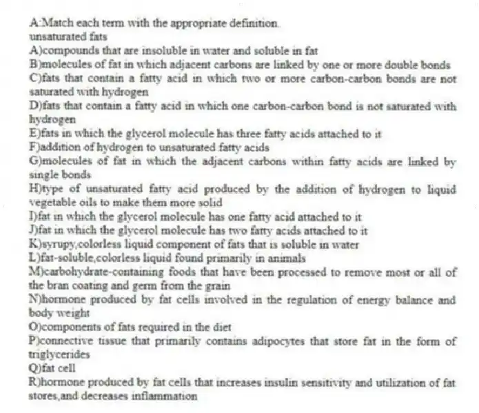 A:Match each term with the appropriate definition.
-unsaturated fats
A)compounds that are insoluble in water and soluble in fat
B)molecules of fat in which adjacent carbons are linked by one or more double bonds
C)fats that contain a fatty acid in which two or more carbon-carbon bonds are not saturated with hydrogen
D)fats that contain a fatty acid in which one carbon-carbon bond is not saturated with hydrogen
E)fats in which the glycerol molecule has three fatty acids attached to it
F)addition of hydrogen to unsaturated fatty acids
G)molecules of fat in which the adjacent carbons within fatty acids are linked by single bonds
H)type of unsaturated fatty acid produced by the addition of hydrogen to liquid vegetable oils to make them more solid
I)fat in which the glycerol molecule has one fatty acid attached to it
J)fat in which the glycerol molecule has two fatty acids attached to it
K)syrupy,colorless liquid component of fats that is soluble in water
L)fat-soluble,colorless liquid found primarily in animals
M)carbohydrate-containing foods that have been processed to remove most or all of the bran coating and germ from the grain
N)hormone produced by fat cells involved in the regulation of energy balance and body weight
O)components of fats required in the diet
P)connective tissue that primarily contains adipocytes that store fat in the form of triglycerides
Q)fat cell
R)hormone produced by fat cells that increases insulin sensitivity and utilization of fat stores,and decreases inflammation