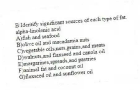 B:Identify significant sources of each type of fat.
-alpha-linolenic acid
A)fish and seafood
B)olive oil and macadamia nuts
C)vegetable oils,nuts,grains,and meats
D)walnuts,and flaxseed and canola oil
E)margarines,spreads,and pastries
F)animal fat and coconut oil
G)flaxseed oil and sunflower oil