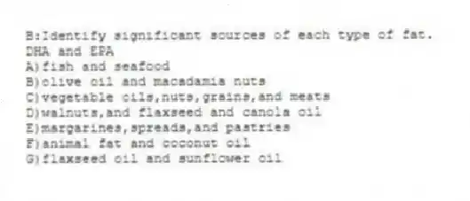 B:Identify significant sources of each type of fat.
-DHA and EPA
A)fish and seafood
B)olive oil and macadamia nuts
C)vegetable oils,nuts,grains,and meats
D)walnuts,and flaxseed and canola oil
E)margarines,spreads,and pastries
F)animal fat and coconut oil
G)flaxseed oil and sunflower oil