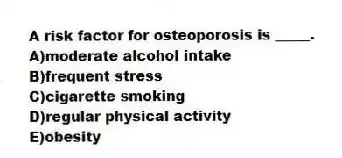 A risk factor for osteoporosis is _____.
A)moderate alcohol intake
B)frequent stress
C)cigarette smoking
D)regular physical activity
E)obesity