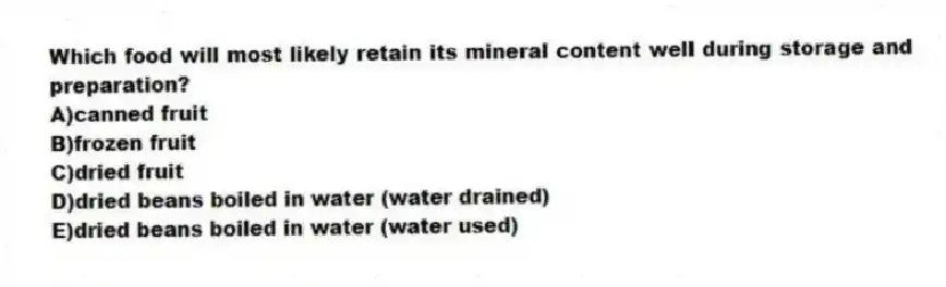 Which food will most likely retain its mineral content well during storage and preparation?
A)canned fruit
B)frozen fruit
C)dried fruit
D)dried beans boiled in water (water drained)
E)dried beans boiled in water (water used)