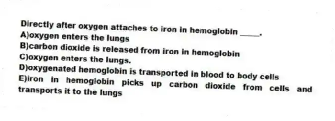 Directly after oxygen attaches to iron in hemoglobin _____.
A)oxygen enters the lungs
B)carbon dioxide is released from iron in hemoglobin
C)oxygen enters the lungs.
D)oxygenated hemoglobin is transported in blood to body cells
E)iron in hemoglobin picks up carbon dioxide from cells and transports it to the lungs