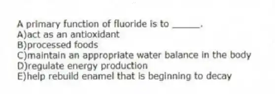 A primary function of fluoride is to _____.
A)act as an antioxidant
B)processed foods
C)maintain an appropriate water balance in the body
D)regulate energy production
E)help rebuild enamel that is beginning to decay