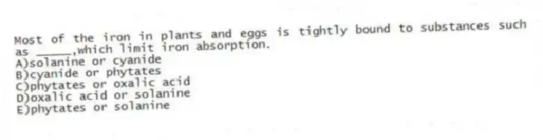 Most of the iron in plants and eggs is tightly bound to substances such as _____,which limit iron absorption.
A)solanine or cyanide
B)cyanide or phytates
C)phytates or oxalic acid
D)oxalic acid or solanine
E)phytates or solanine