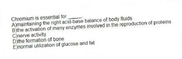 Chromium is essential for _____.
A)maintaining the right acid-base balance of body fluids
B)the activation of many enzymes involved in the reproduction of proteins
C)nerve activity
D)the formation of bone
E)normal utilization of glucose and fat