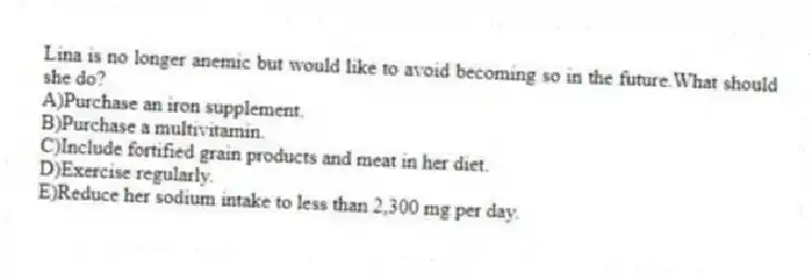 Lina is no longer anemic but would like to avoid becoming so in the future.What should she do?
A)Purchase an iron supplement.
B)Purchase a multivitamin.
C)Include fortified grain products and meat in her diet.
D)Exercise regularly.
E)Reduce her sodium intake to less than 2,300 mg per day.