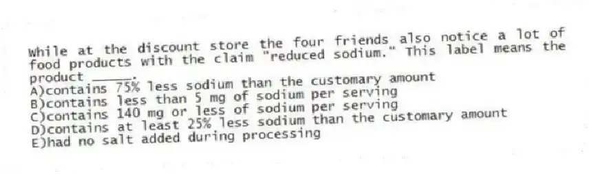 While at the discount store the four friends also notice a lot of food products with the claim "reduced sodium." This label means the product _____.
A)contains 75% less sodium than the customary amount
B)contains less than 5 mg of sodium per serving
C)contains 140 mg or less of sodium per serving
D)contains at least 25% less sodium than the customary amount
E)had no salt added during processing