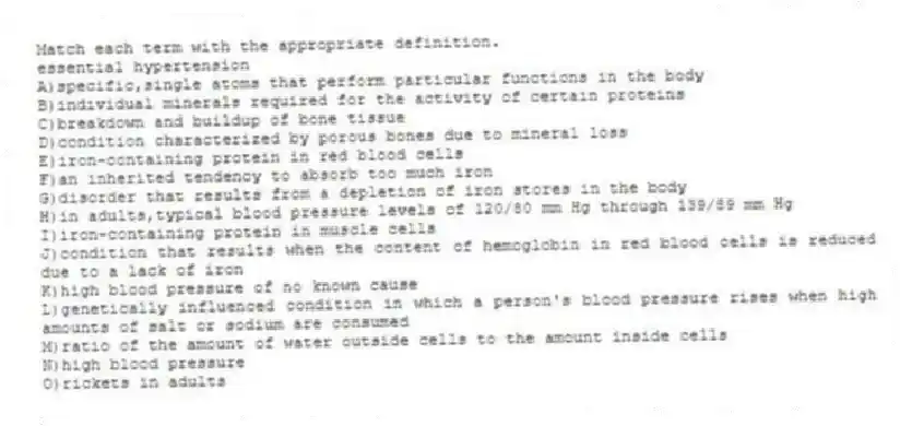 Match each term with the appropriate definition.
-essential hypertension
A)specific,single atoms that perform particular functions in the body
B)individual minerals required for the activity of certain proteins
C)breakdown and buildup of bone tissue
D)condition characterized by porous bones due to mineral loss
E)iron-containing protein in red blood cells
F)an inherited tendency to absorb too much iron
G)disorder that results from a depletion of iron stores in the body
H)in adults,typical blood pressure levels of 120/80 mm Hg through 139/89 mm Hg
I)iron-containing protein in muscle cells
J)condition that results when the content of hemoglobin in red blood cells is reduced due to a lack of iron
K)high blood pressure of no known cause
L)genetically influenced condition in which a person's blood pressure rises when high amounts of salt or sodium are consumed
M)ratio of the amount of water outside cells to the amount inside cells
N)high blood pressure
O)rickets in adults