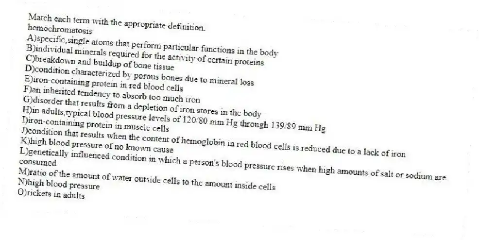 Match each term with the appropriate definition.
-hemochromatosis
A)specific,single atoms that perform particular functions in the body
B)individual minerals required for the activity of certain proteins
C)breakdown and buildup of bone tissue
D)condition characterized by porous bones due to mineral loss
E)iron-containing protein in red blood cells
F)an inherited tendency to absorb too much iron
G)disorder that results from a depletion of iron stores in the body
H)in adults,typical blood pressure levels of 120/80 mm Hg through 139/89 mm Hg
I)iron-containing protein in muscle cells
J)condition that results when the content of hemoglobin in red blood cells is reduced due to a lack of iron
K)high blood pressure of no known cause
L)genetically influenced condition in which a person's blood pressure rises when high amounts of salt or sodium are consumed
M)ratio of the amount of water outside cells to the amount inside cells
N)high blood pressure
O)rickets in adults