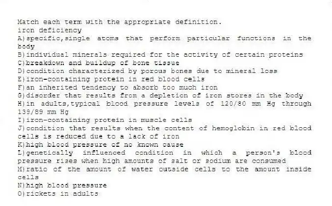 Match each term with the appropriate definition.
-iron deficiency
A)specific,single atoms that perform particular functions in the body
B)individual minerals required for the activity of certain proteins
C)breakdown and buildup of bone tissue
D)condition characterized by porous bones due to mineral loss
E)iron-containing protein in red blood cells
F)an inherited tendency to absorb too much iron
G)disorder that results from a depletion of iron stores in the body
H)in adults,typical blood pressure levels of 120/80 mm Hg through 139/89 mm Hg
I)iron-containing protein in muscle cells
J)condition that results when the content of hemoglobin in red blood cells is reduced due to a lack of iron
K)high blood pressure of no known cause
L)genetically influenced condition in which a person's blood pressure rises when high amounts of salt or sodium are consumed
M)ratio of the amount of water outside cells to the amount inside cells
N)high blood pressure
O)rickets in adults
