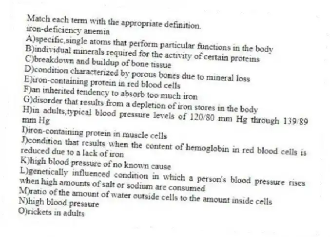 Match each term with the appropriate definition.
-iron-deficiency anemia
A)specific,single atoms that perform particular functions in the body
B)individual minerals required for the activity of certain proteins
C)breakdown and buildup of bone tissue
D)condition characterized by porous bones due to mineral loss
E)iron-containing protein in red blood cells
F)an inherited tendency to absorb too much iron
G)disorder that results from a depletion of iron stores in the body
H)in adults,typical blood pressure levels of 120/80 mm Hg through 139/89 mm Hg
I)iron-containing protein in muscle cells
J)condition that results when the content of hemoglobin in red blood cells is reduced due to a lack of iron
K)high blood pressure of no known cause
L)genetically influenced condition in which a person's blood pressure rises when high amounts of salt or sodium are consumed
M)ratio of the amount of water outside cells to the amount inside cells
N)high blood pressure
O)rickets in adults