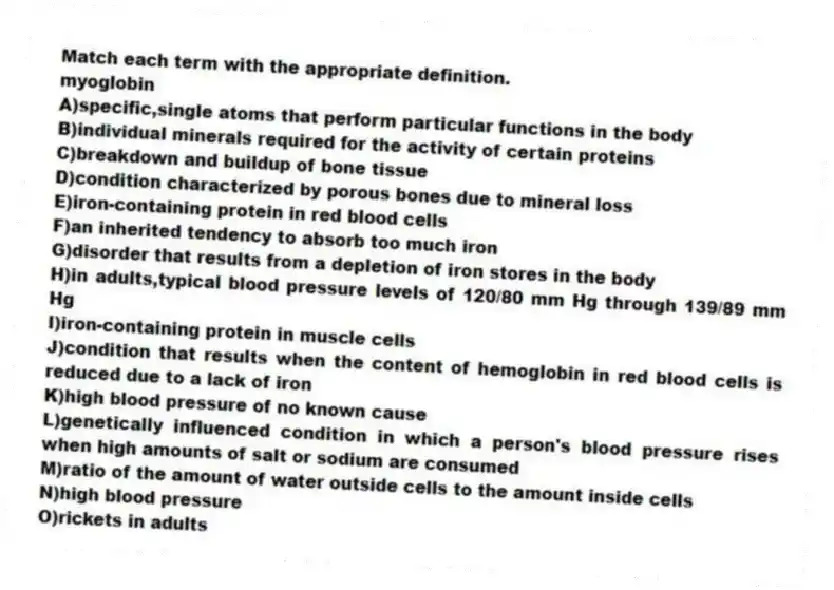 Match each term with the appropriate definition.
-myoglobin
A)specific,single atoms that perform particular functions in the body
B)individual minerals required for the activity of certain proteins
C)breakdown and buildup of bone tissue
D)condition characterized by porous bones due to mineral loss
E)iron-containing protein in red blood cells
F)an inherited tendency to absorb too much iron
G)disorder that results from a depletion of iron stores in the body
H)in adults,typical blood pressure levels of 120/80 mm Hg through 139/89 mm Hg
I)iron-containing protein in muscle cells
J)condition that results when the content of hemoglobin in red blood cells is reduced due to a lack of iron
K)high blood pressure of no known cause
L)genetically influenced condition in which a person's blood pressure rises when high amounts of salt or sodium are consumed
M)ratio of the amount of water outside cells to the amount inside cells
N)high blood pressure
O)rickets in adults