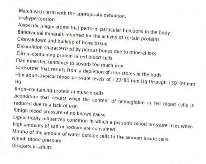 Match each term with the appropriate definition.
-prehypertension
A)specific,single atoms that perform particular functions in the body
B)individual minerals required for the activity of certain proteins
C)breakdown and buildup of bone tissue
D)condition characterized by porous bones due to mineral loss
E)iron-containing protein in red blood cells
F)an inherited tendency to absorb too much iron
G)disorder that results from a depletion of iron stores in the body
H)in adults,typical blood pressure levels of 120/80 mm Hg through 139/89 mm Hg
I)iron-containing protein in muscle cells
J)condition that results when the content of hemoglobin in red blood cells is reduced due to a lack of iron
K)high blood pressure of no known cause
L)genetically influenced condition in which a person's blood pressure rises when high amounts of salt or sodium are consumed
M)ratio of the amount of water outside cells to the amount inside cells
N)high blood pressure
O)rickets in adults