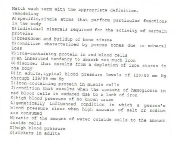 Match each term with the appropriate definition.
-remodeling
A)specific,single atoms that perform particular functions in the body
B)individual minerals required for the activity of certain proteins
C)breakdown and buildup of bone tissue
D)condition characterized by porous bones due to mineral loss
E)iron-containing protein in red blood cells
F)an inherited tendency to absorb too much iron
G)disorder that results from a depletion of iron stores in the body
H)in adults,typical blood pressure levels of 120/80 mm Hg through 139/89 mm Hg
I)iron-containing protein in muscle cells
J)condition that results when the content of hemoglobin in red blood cells is reduced due to a lack of iron
K)high blood pressure of no known cause
L)genetically influenced condition in which a person's blood pressure rises when high amounts of salt or sodium are consumed
M)ratio of the amount of water outside cells to the amount inside cells
N)high blood pressure
O)rickets in adults