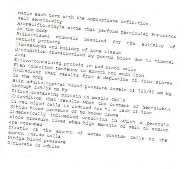 Match each term with the appropriate definition.
-salt sensitivity
A)specific,single atoms that perform particular functions in the body
B)individual minerals required for the activity of certain proteins
C)breakdown and buildup of bone tissue
D)condition characterized by porous bones due to mineral loss
E)iron-containing protein in red blood cells
F)an inherited tendency to absorb too much iron
G)disorder that results from a depletion of iron stores in the body
H)in adults,typical blood pressure levels of 120/80 mm Hg through 139/89 mm Hg
I)iron-containing protein in muscle cells
J)condition that results when the content of hemoglobin in red blood cells is reduced due to a lack of iron
K)high blood pressure of no known cause
L)genetically influenced condition in which a person's blood pressure rises when high amounts of salt or sodium are consumed
M)ratio of the amount of water outside cells to the amount inside cells
N)high blood pressure
O)rickets in adults