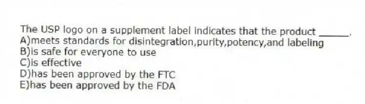 The USP logo on a supplement label indicates that the product _____.
A)meets standards for disintegration,purity,potency,and labeling
B)is safe for everyone to use
C)is effective
D)has been approved by the FTC
E)has been approved by the FDA