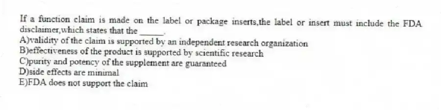 If a function claim is made on the label or package inserts,the label or insert must include the FDA disclaimer,which states that the _____.
A)validity of the claim is supported by an independent research organization
B)effectiveness of the product is supported by scientific research
C)purity and potency of the supplement are guaranteed
D)side effects are minimal
E)FDA does not support the claim