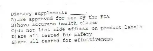 Dietary supplements _____.
A)are approved for use by the FDA
B)have accurate health claims
C)do not list side effects on product labels
D)are all tested for safety
E)are all tested for effectiveness