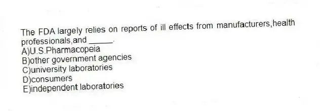 The FDA largely relies on reports of ill effects from manufacturers,health professionals,and _____.
A)U.S.Pharmacopeia
B)other government agencies
C)university laboratories
D)consumers
E)independent laboratories