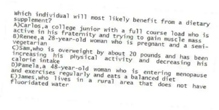 Which individual will most likely benefit from a dietary supplement?
A)Carlos,a college junior with a full course load who is active in his fraternity and trying to gain muscle mass
B)Renee,a 28-year-old woman who is pregnant and a semi-vegetarian
C)Sam,who is overweight by about 20 pounds and has been increasing his physical activity and decreasing his calorie intake
D)Pamela,a 48-year-old woman who is entering menopause and exercises regularly and eats a balanced diet
E)James,who lives in a rural area that does not have fluoridated water