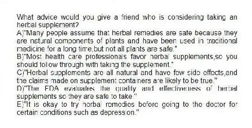 What advice would you give a friend who is considering taking an herbal supplement?
A)"Many people assume that herbal remedies are safe because they are natural components of plants and have been used in traditional medicine for a long time,but not all plants are safe."
B)"Most health care professionals favor herbal supplements,so you should follow through with taking the supplement."
C)"Herbal supplements are all natural and have few side effects,and the claims made on supplement containers are likely to be true."
D)"The FDA evaluates the quality and effectiveness of herbal supplements so they are safe to take."
E)"It is okay to try herbal remedies before going to the doctor for certain conditions such as depression."