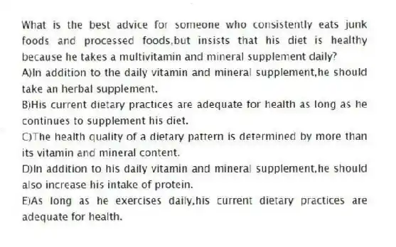 What is the best advice for someone who consistently eats junk foods and processed foods,but insists that his diet is healthy because he takes a multivitamin and mineral supplement daily?
A)In addition to the daily vitamin and mineral supplement,he should take an herbal supplement.
B)His current dietary practices are adequate for health as long as he continues to supplement his diet.
C)The health quality of a dietary pattern is determined by more than its vitamin and mineral content.
D)In addition to his daily vitamin and mineral supplement,he should also increase his intake of protein.
E)As long as he exercises daily,his current dietary practices are adequate for health.