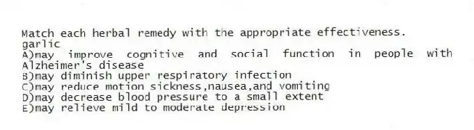 Match each herbal remedy with the appropriate effectiveness.
-garlic
A)may improve cognitive and social function in people with Alzheimer's disease
B)may diminish upper respiratory infection
C)may reduce motion sickness,nausea,and vomiting
D)may decrease blood pressure to a small extent
E)may relieve mild to moderate depression