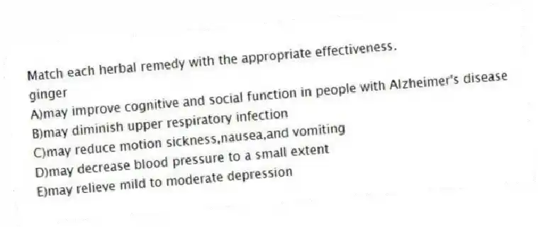 Match each herbal remedy with the appropriate effectiveness.
-ginger
A)may improve cognitive and social function in people with Alzheimer's disease
B)may diminish upper respiratory infection
C)may reduce motion sickness,nausea,and vomiting
D)may decrease blood pressure to a small extent
E)may relieve mild to moderate depression