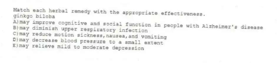 Match each herbal remedy with the appropriate effectiveness.
-ginkgo biloba
A)may improve cognitive and social function in people with Alzheimer's disease
B)may diminish upper respiratory infection
C)may reduce motion sickness,nausea,and vomiting
D)may decrease blood pressure to a small extent
E)may relieve mild to moderate depression