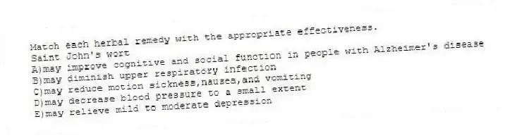 Match each herbal remedy with the appropriate effectiveness.
-Saint John's wort
A)may improve cognitive and social function in people with Alzheimer's disease
B)may diminish upper respiratory infection
C)may reduce motion sickness,nausea,and vomiting
D)may decrease blood pressure to a small extent
E)may relieve mild to moderate depression