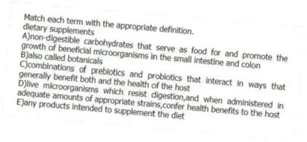 Match each term with the appropriate definition.
-dietary supplements
A)non-digestible carbohydrates that serve as food for and promote the growth of beneficial microorganisms in the small intestine and colon
B)also called botanicals
C)combinations of prebiotics and probiotics that interact in ways that generally benefit both and the health of the host
D)live microorganisms which resist digestion,and when administered in adequate amounts of appropriate strains,confer health benefits to the host
E)any products intended to supplement the diet