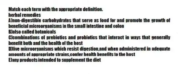 Match each term with the appropriate definition.
-herbal remedies
A)non-digestible carbohydrates that serve as food for and promote the growth of beneficial microorganisms in the small intestine and colon
B)also called botanicals
C)combinations of prebiotics and probiotics that interact in ways that generally benefit both and the health of the host
D)live microorganisms which resist digestion,and when administered in adequate amounts of appropriate strains,confer health benefits to the host
E)any products intended to supplement the diet