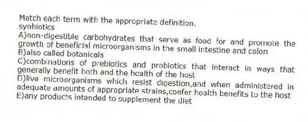 Match each term with the appropriate definition.
-synbiotics
A)non-digestible carbohydrates that serve as food for and promote the growth of beneficial microorganisms in the small intestine and colon
B)also called botanicals
C)combinations of prebiotics and probiotics that interact in ways that generally benefit both and the health of the host
D)live microorganisms which resist digestion,and when administered in adequate amounts of appropriate strains,confer health benefits to the host
E)any products intended to supplement the diet
