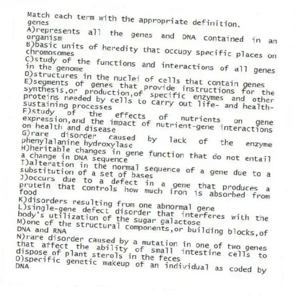 Match each term with the appropriate definition.
-genes
A)represents all the genes and DNA contained in an organism
B)basic units of heredity that occupy specific places on chromosomes
C)study of the functions and interactions of all genes in the genome
D)structures in the nuclei of cells that contain genes
E)segments of genes that provide instructions for the synthesis,or production,of specific enzymes and other proteins needed by cells to carry out life- and health-sustaining processes
F)study of the effects of nutrients on gene expression,and the impact of nutrient-gene interactions on health and disease
G)rare disorder caused by lack of the enzyme phenylalanine hydroxylase
H)heritable changes in gene function that do not entail a change in DNA sequence
I)alteration in the normal sequence of a gene due to a substitution of a set of bases
J)occurs due to a defect in a gene that produces a protein that controls how much iron is absorbed from food
K)disorders resulting from one abnormal gene
L)single-gene defect disorder that interferes with the body's utilization of the sugar galactose
M)one of the structural components,or building blocks,of DNA and RNA
N)rare disorder caused by a mutation in one of two genes that affect the ability of small intestine cells to dispose of plant sterols in the feces
O)specific genetic makeup of an individual as coded by DNA