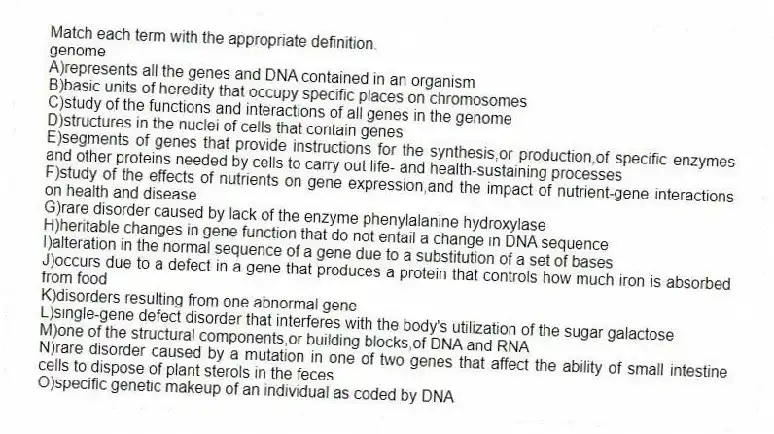 Match each term with the appropriate definition.
-genome
A)represents all the genes and DNA contained in an organism
B)basic units of heredity that occupy specific places on chromosomes
C)study of the functions and interactions of all genes in the genome
D)structures in the nuclei of cells that contain genes
E)segments of genes that provide instructions for the synthesis,or production,of specific enzymes and other proteins needed by cells to carry out life- and health-sustaining processes
F)study of the effects of nutrients on gene expression,and the impact of nutrient-gene interactions on health and disease
G)rare disorder caused by lack of the enzyme phenylalanine hydroxylase
H)heritable changes in gene function that do not entail a change in DNA sequence
I)alteration in the normal sequence of a gene due to a substitution of a set of bases
J)occurs due to a defect in a gene that produces a protein that controls how much iron is absorbed from food
K)disorders resulting from one abnormal gene
L)single-gene defect disorder that interferes with the body's utilization of the sugar galactose
M)one of the structural components,or building blocks,of DNA and RNA
N)rare disorder caused by a mutation in one of two genes that affect the ability of small intestine cells to dispose of plant sterols in the feces
O)specific genetic makeup of an individual as coded by DNA