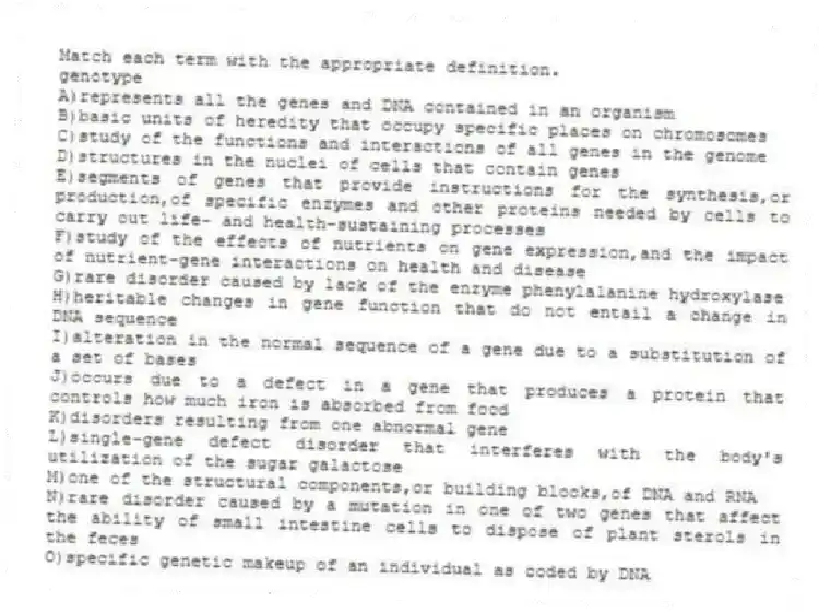 Match each term with the appropriate definition.
-genotype
A)represents all the genes and DNA contained in an organism
B)basic units of heredity that occupy specific places on chromosomes
C)study of the functions and interactions of all genes in the genome
D)structures in the nuclei of cells that contain genes
E)segments of genes that provide instructions for the synthesis,or production,of specific enzymes and other proteins needed by cells to carry out life- and health-sustaining processes
F)study of the effects of nutrients on gene expression,and the impact of nutrient-gene interactions on health and disease
G)rare disorder caused by lack of the enzyme phenylalanine hydroxylase
H)heritable changes in gene function that do not entail a change in DNA sequence
I)alteration in the normal sequence of a gene due to a substitution of a set of bases
J)occurs due to a defect in a gene that produces a protein that controls how much iron is absorbed from food
K)disorders resulting from one abnormal gene
L)single-gene defect disorder that interferes with the body's utilization of the sugar galactose
M)one of the structural components,or building blocks,of DNA and RNA
N)rare disorder caused by a mutation in one of two genes that affect the ability of small intestine cells to dispose of plant sterols in the feces
O)specific genetic makeup of an individual as coded by DNA